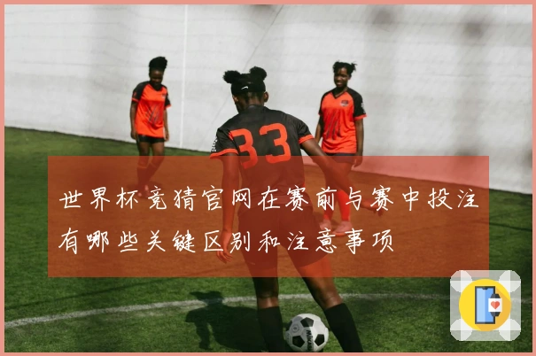世界杯竞猜官网在赛前与赛中投注有哪些关键区别和注意事项